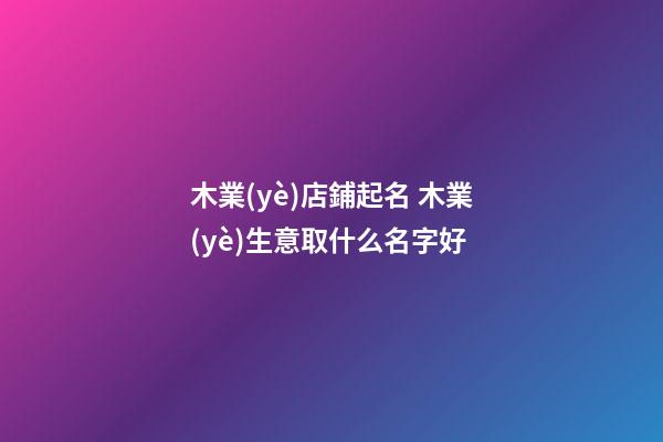木業(yè)店鋪起名 木業(yè)生意取什么名字好-第1張-店鋪起名-玄機(jī)派